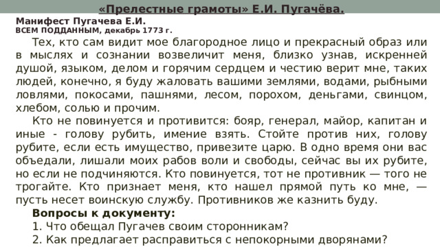 «Прелестные грамоты» Е.И. Пугачёва. Манифест Пугачева Е.И. ВСЕМ ПОДДАННЫМ, декабрь 1773 г. Тех, кто сам видит мое благородное лицо и прекрасный образ или в мыслях и сознании возвеличит меня, близко узнав, искренней душой, языком, делом и горячим сердцем и честию верит мне, таких людей, конечно, я буду жаловать вашими землями, водами, рыбными ловлями, покосами, пашнями, лесом, порохом, деньгами, свинцом, хлебом, солью и прочим. Кто не повинуется и противится: бояр, генерал, майор, капитан и иные - голову рубить, имение взять. Стойте против них, голову рубите, если есть имущество, привезите царю. В одно время они вас объедали, лишали моих рабов воли и свободы, сейчас вы их рубите, но если не подчиняются. Кто повинуется, тот не противник — того не трогайте. Кто признает меня, кто нашел прямой путь ко мне, — пусть несет воинскую службу. Противников же казнить буду. Вопросы к документу: 1. Что обещал Пугачев своим сторонникам? 2. Как предлагает расправиться с непокорными дворянами? 