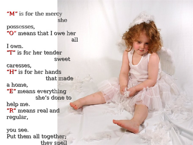 “ M” is for the mercy  she possesses, “ O” means that I owe her  all I own. “ T” is for her tender  sweet caresses, “ H” is for her hands  that made a home, “ E” means everything  she’s done to help me. “ R” means real and regular,  you see. Put them all together;  they spell “Mother”, A word that means  the world to me. 