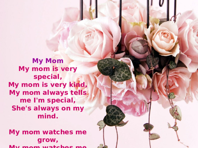 My Mom  My mom is very special,  My mom is very kind,  My mom always tells me I'm special,  She's always on my mind.   My mom watches me grow,  My mom watches me cry,  Of course she'll always know,  She'll never have to tell me goodbye.  