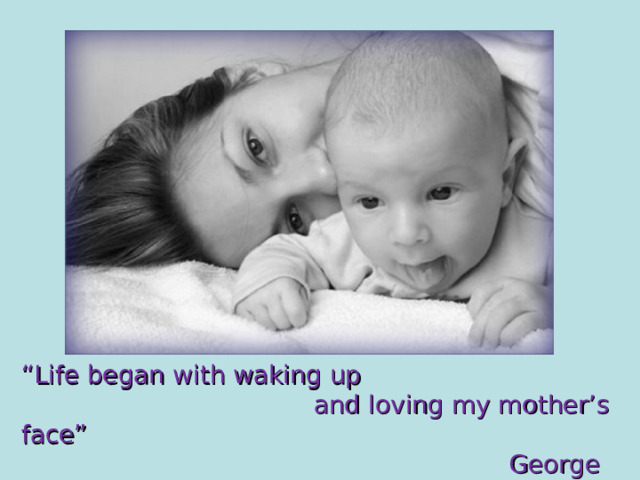 “ Life began with waking up  and loving my mother’s face”  George Eliot 