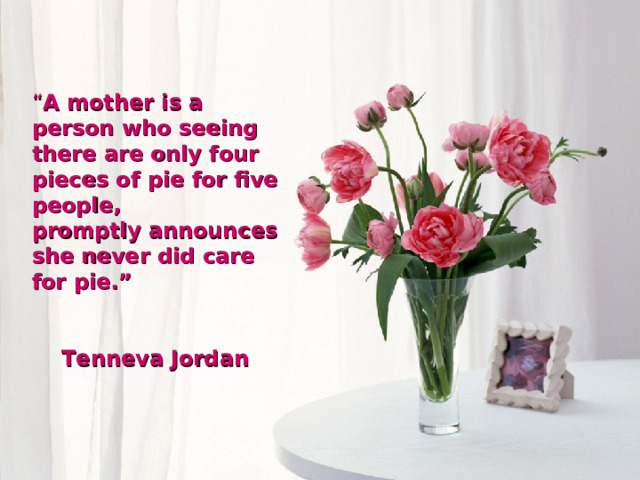 “ A mother is a person who seeing there are only four pieces of pie for five people, promptly announces she never did care for pie.”  Tenneva Jordan  