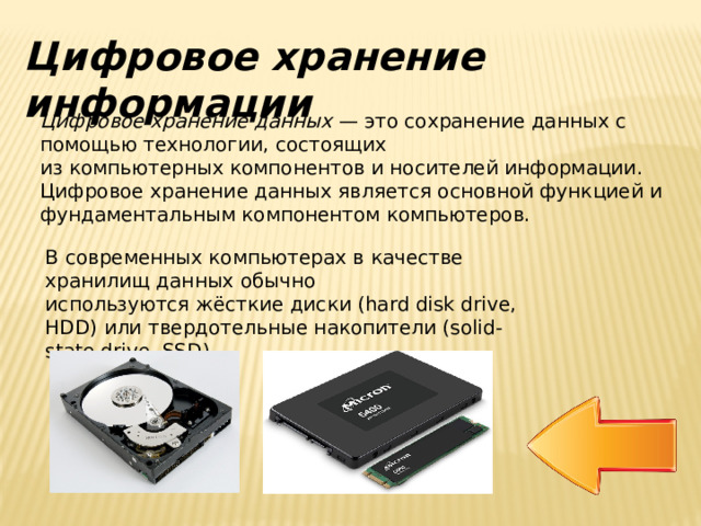 Цифровое хранение информации Цифровое хранение данных  — это сохранение данных с помощью технологии, состоящих из компьютерных компонентов и носителей информации. Цифровое хранение данных является основной функцией и фундаментальным компонентом компьютеров. В современных компьютерах в качестве хранилищ данных обычно используются жёсткие диски (hard disk drive, HDD) или твердотельные накопители (solid-state drive, SSD). 
