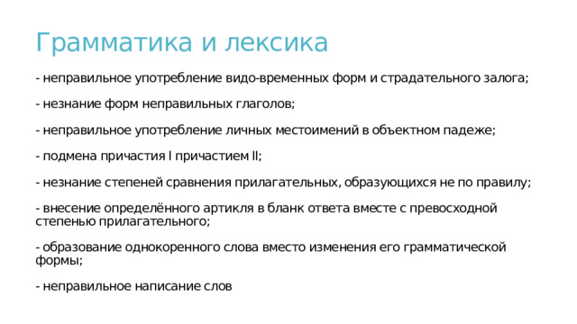 Грамматика и лексика   - неправильное употребление видо-временных форм и страдательного залога;   - незнание форм неправильных глаголов;   - неправильное употребление личных местоимений в объектном падеже;   - подмена причастия I причастием II;   - незнание степеней сравнения прилагательных, образующихся не по правилу;   - внесение определённого артикля в бланк ответа вместе с превосходной степенью прилагательного;   - образование однокоренного слова вместо изменения его грамматической формы;   - неправильное написание слов   