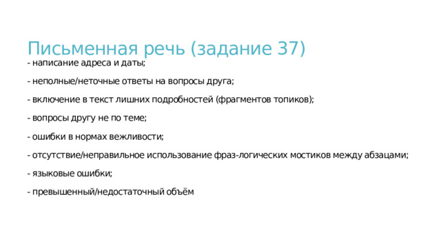  Письменная речь (задание 37)  - написание адреса и даты;   - неполные/неточные ответы на вопросы друга;   - включение в текст лишних подробностей (фрагментов топиков);   - вопросы другу не по теме;   - ошибки в нормах вежливости;   - отсутствие/неправильное использование фраз-логических мостиков между абзацами;   - языковые ошибки;   - превышенный/недостаточный объём    