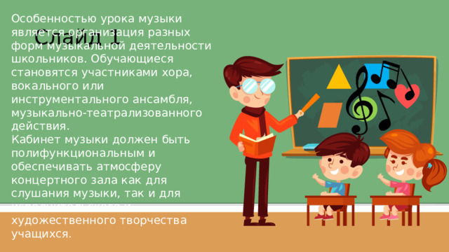 Особенностью урока музыки является организация разных форм музыкальной деятельности школьников. Обучающиеся становятся участниками хора, вокального или инструментального ансамбля, музыкально-театрализованного действия. Кабинет музыки должен быть полифункциональным и обеспечивать атмосферу концертного зала как для слушания музыки, так и для исполнительского и художественного творчества учащихся. Слайд 1  