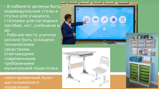 - В кабинете должны быть индивидуальные столы и стулья для учащихся, стеллажи для наглядных пособий, нот, учебников и др.  - Рабочее место учителя должно быть оснащено техническими средствами, отвечающими современными требованиями музыкальной педагогики, иметь стационарно смонтированный пульт дистанционного управления. Слайд 1  
