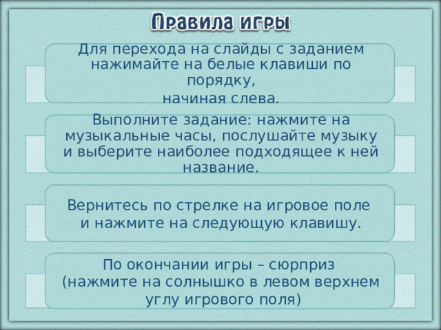 Для перехода на слайды с заданием нажимайте на белые клавиши по порядку,  начиная слева. Выполните задание: нажмите на музыкальные часы, послушайте музыку и выберите наиболее подходящее к ней название. Вернитесь по стрелке на игровое поле и нажмите на следующую клавишу. По окончании игры – сюрприз (нажмите на солнышко в левом верхнем  углу игрового поля)  