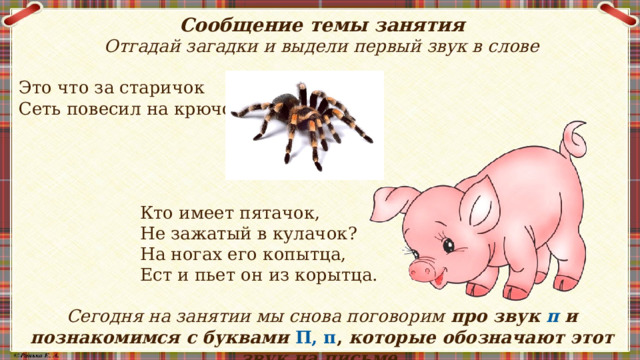 Сообщение темы занятия Отгадай загадки и выдели первый звук в слове Это что за старичок Сеть повесил на крючок?  Кто имеет пятачок,  Не зажатый в кулачок?  На ногах его копытца,  Ест и пьет он из корытца. Сегодня на занятии мы снова поговорим про звук п и познакомимся с буквами П, п , которые обозначают этот звук на письме.     