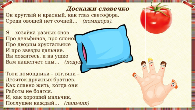 Доскажи словечко Он круглый и красный, как глаз светофора. Среди овощей нет сочней…    (помидора).  Я – хозяйка разных снов Про дельфинов, про слонов, Про дворцы хрустальные И про звезды дальние. Вы ложитесь, и на ушко Вам нашепчет сны…    (подушка)  Твои помощники – взгляни – Десяток дружных братцев. Как славно жить, когда они Работы не боятся. И, как хороший мальчик, Послушен каждый…    (пальчик)  