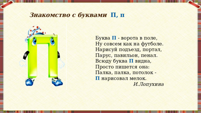Знакомство с буквами П, п  Буква П - ворота в поле, Ну совсем как на футболе. Нарисуй подъезд, портал, Парус, павильон, пенал. Всюду буква П видна, Просто пишется она: Палка, палка, потолок - П нарисовал мелок. И.Лопухина 