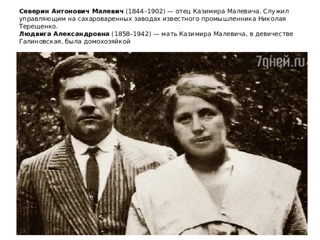 Северин Антонович Малевич  (1844–1902) — отец Казимира Малевича. Служил управляющим на сахароваренных заводах известного промышленника Николая Терещенко.   Людвига Александровна  (1858–1942) — мать Казимира Малевича, в девичестве Галиновская, была домохозяйкой   