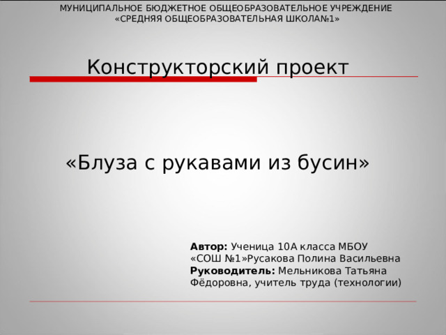 МУНИЦИПАЛЬНОЕ БЮДЖЕТНОЕ ОБЩЕОБРАЗОВАТЕЛЬНОЕ УЧРЕЖДЕНИЕ  «СРЕДНЯЯ ОБЩЕОБРАЗОВАТЕЛЬНАЯ ШКОЛА№1» Конструкторский проект     «Блуза с рукавами из бусин»   Автор: Ученица 10А класса МБОУ «СОШ №1»Русакова Полина Васильевна Руководитель: Мельникова Татьяна Фёдоровна, учитель труда (технологии) 
