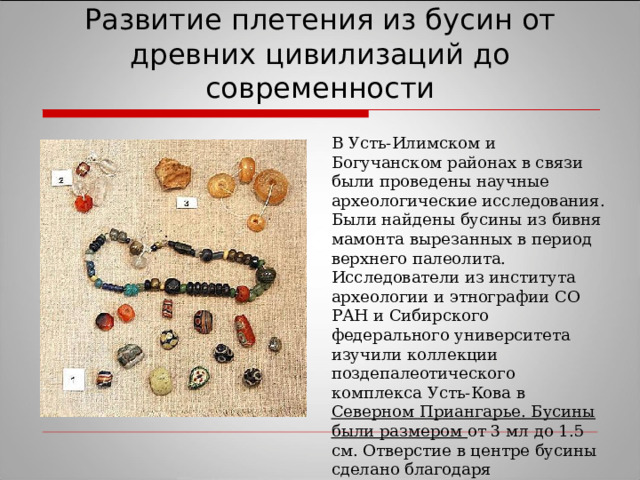 Развитие плетения из бусин от древних цивилизаций до современности В Усть-Илимском и Богучанском районах в связи были проведены научные археологические исследования. Были найдены бусины из бивня мамонта вырезанных в период верхнего палеолита. Исследователи из института археологии и этнографии СО РАН и Сибирского федерального университета изучили коллекции поздепалеотического комплекса Усть-Кова в Северном Приангарье. Бусины были размером от 3 мл до 1.5 см. Отверстие в центре бусины сделано благодаря двустороннему сверлению без следов расширения отверстия.  