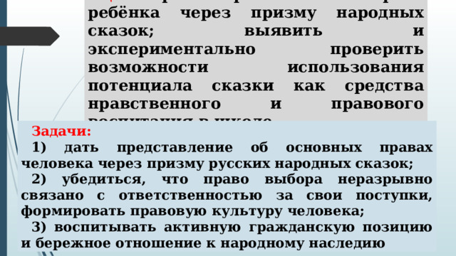Цель – рассмотреть основные права ребёнка через призму народных сказок; выявить и экспериментально проверить возможности использования потенциала сказки как средства нравственного и правового воспитания в школе. Задачи: 1) дать представление об основных правах человека через призму русских народных сказок; 2) убедиться, что право выбора неразрывно связано с ответственностью за свои поступки, формировать правовую культуру человека; 3) воспитывать активную гражданскую позицию и бережное отношение к народному наследию 