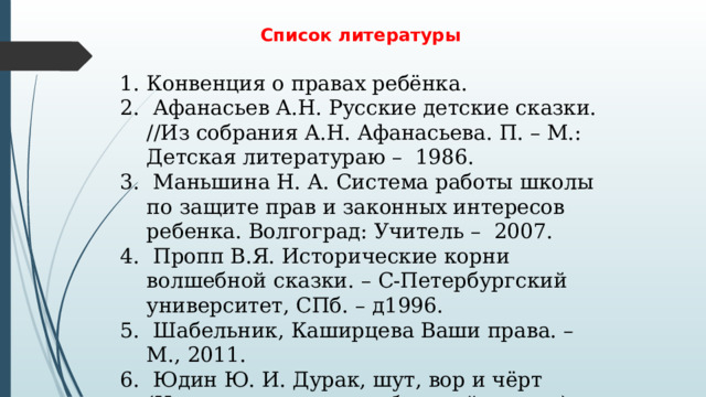 Список литературы  Конвенция о правах ребёнка.  Афанасьев А.Н. Русские детские сказки. //Из собрания А.Н. Афанасьева. П. – М.: Детская литератураю – 1986.  Маньшина Н. А. Система работы школы по защите прав и законных интересов ребенка. Волгоград: Учитель – 2007.  Пропп В.Я. Исторические корни волшебной сказки. – С-Петербургский университет, СПб. – д1996.  Шабельник, Каширцева Ваши права. – М., 2011.  Юдин Ю. И. Дурак, шут, вор и чёрт (Исторические корни бытовой сказки). — М., 2006. 