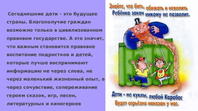  Сегодняшние дети – это будущее страны. Благополучие граждан возможно только в цивилизованном правовом государстве. А это значит, что важным становится правовое воспитание подростков и детей, которые лучше воспринимают информацию не через слова, не через маленький жизненный опыт, а через сочувствие, сопереживание героям сказок, игр, песен, литературных и киногероев 
