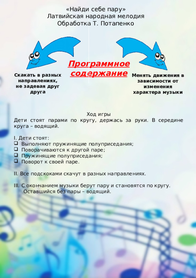 «Найди себе пару» Латвийская народная мелодия Обработка Т. Потапенко Программное содержание Скакать в разных направлениях, не задевая друг друга Менять движения в зависимости от изменения характера музыки Ход игры Дети стоят парами по кругу, держась за руки. В середине круга – водящий. I. Дети стоят: Выполняют пружинящие полуприседания; Поворачиваются к другой паре; Пружинящие полуприседания; Поворот к своей паре. II. Все подскоками скачут в разных направлениях. III. С окончанием музыки берут пару и становятся по кругу.  Оставшийся без пары – водящий. 