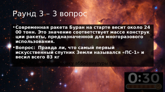 Раунд 3 – 3 вопрос Современная ракета Буран на старте весит около 2400 тонн. Это значение соответствует массе конструкции ракеты, предназначенной для многоразового использования. Вопрос:    Правда ли, что самый первый искусственный спутник Земли назывался «ПС-1» и весил всего 83 кг +1 балл за расшифровку аббревиатуры ПС. 