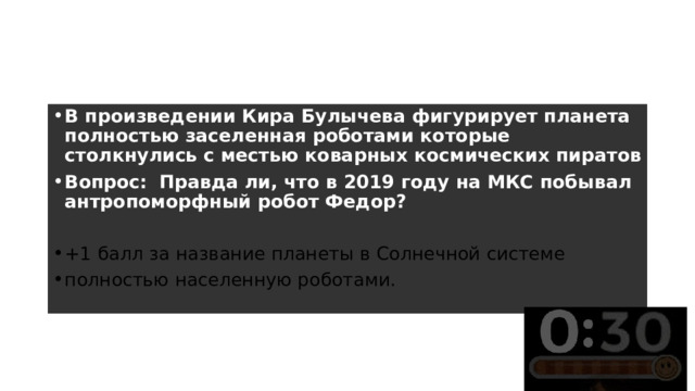 Раунд 3 – 4 вопрос В произведении Кира Булычева фигурирует планета полностью заселенная роботами которые столкнулись с местью коварных космических пиратов Вопрос:    Правда ли, что в 2019 году на МКС побывал антропоморфный робот Федор?  +1 балл за название планеты в Солнечной системе полностью населенную роботами. 