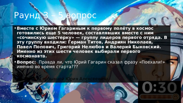 Раунд 3 – 5 вопрос Вместе с Юрием Гагариным к первому полёту в космос готовились еще 5 человек, составлявших вместе с ним «сочинскую шестерку» — группу лидеров первого отряда. В эту группу входили: Герман Титов, Андриян Николаев, Павел Попович, Григорий Нелюбов и Валерий Быковский. Именно из этих шести человек выбирали первого космонавта.  Вопрос:    Правда ли, что Юрий Гагарин сказал фразу «Поехали!» именно во время старта???  +1 балл за позывной Юрия Алексеевича. 