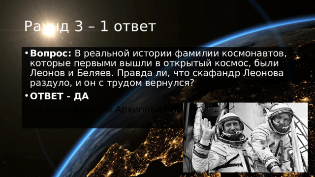 Раунд 3 – 1 ответ Вопрос:  В реальной истории фамилии космонавтов, которые первыми вышли в открытый космос, были Леонов и Беляев. Правда ли, что скафандр Леонова раздуло, и он с трудом вернулся? ОТВЕТ - ДА +1 балл Алексей Архипович Леонов. 