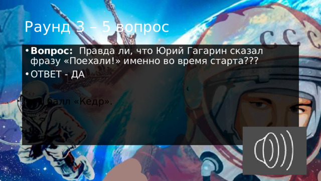Раунд 3 – 5 вопрос Вопрос:    Правда ли, что Юрий Гагарин сказал фразу «Поехали!» именно во время старта??? ОТВЕТ - ДА  +1 балл «Кедр». 