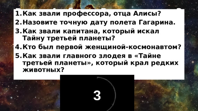 Раунд 4 – блиц, 5 вопросов за 3 минуты Как звали профессора, отца Алисы? Назовите точную дату полета Гагарина. Как звали капитана, который искал Тайну третьей планеты? Кто был первой женщиной-космонавтом? Как звали главного злодея в «Тайне третьей планеты», который крал редких животных? 