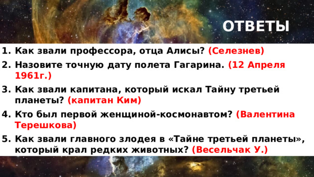 ОТВЕТЫ Как звали профессора, отца Алисы? (Селезнев) Назовите точную дату полета Гагарина.  (12 Апреля 1961г.) Как звали капитана, который искал Тайну третьей планеты? (капитан Ким) Кто был первой женщиной-космонавтом? (Валентина Терешкова) Как звали главного злодея в «Тайне третьей планеты», который крал редких животных? (Весельчак У.) 