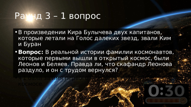 Раунд 3 – 1 вопрос В произведении Кира Булычева двух капитанов, которые летали на Голос далеких звезд, звали Ким и Буран Вопрос:  В реальной истории фамилии космонавтов, которые первыми вышли в открытый космос, были Леонов и Беляев. Правда ли, что скафандр Леонова раздуло, и он с трудом вернулся? +1 балл за имя первого человека в открытом космосе. 