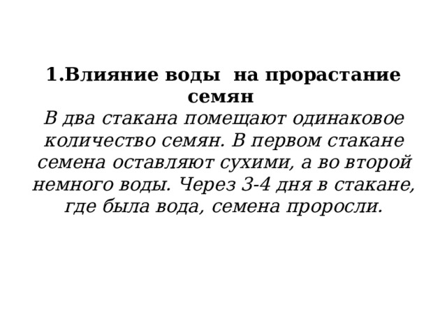 1.Влияние воды на прорастание семян   В два стакана помещают одинаковое количество семян. В первом стакане семена оставляют сухими, а во второй немного воды. Через 3-4 дня в стакане, где была вода, семена проросли.   