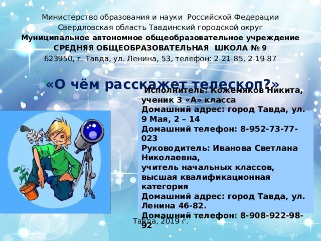 Министерство образования и науки Российской Федерации Свердловская область Тавдинский городской округ Муниципальное автономное общеобразовательное учреждение СРЕДНЯЯ ОБЩЕОБРАЗОВАТЕЛЬНАЯ ШКОЛА № 9 623950, г. Тавда, ул. Ленина, 53, телефон: 2-21-85, 2-19-87     «О чём расскажет телескоп?»               Тавда, 2019 г.  Исполнитель: Кожемяков Никита, ученик 3 «А» класса Домашний адрес: город Тавда, ул. 9 Мая, 2 – 14 Домашний телефон: 8-952-73-77-023 Руководитель: Иванова Светлана Николаевна, учитель начальных классов, высшая квалификационная категория Домашний адрес: город Тавда, ул. Ленина 46-82. Домашний телефон: 8-908-922-98-92   