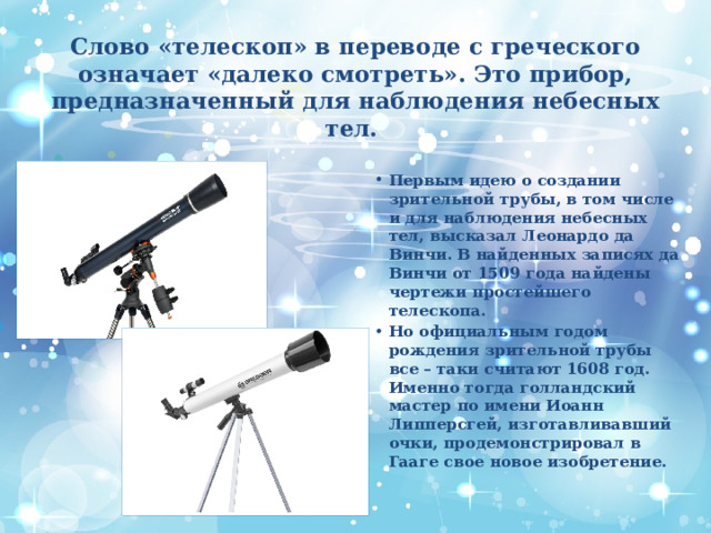 Слово «телескоп» в переводе с греческого означает «далеко смотреть». Это прибор, предназначенный для наблюдения небесных тел.   Первым идею о создании зрительной трубы, в том числе и для наблюдения небесных тел, высказал Леонардо да Винчи. В найденных записях да Винчи от 1509 года найдены чертежи простейшего телескопа. Но официальным годом рождения зрительной трубы все – таки считают 1608 год. Именно тогда голландский мастер по имени Иоанн Липперсгей, изготавливавший очки, продемонстрировал в Гааге свое новое изобретение. 