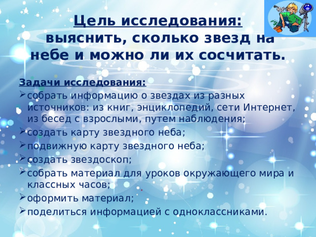 Цель исследования:   выяснить, сколько звезд на небе и можно ли их сосчитать. Задачи исследования: собрать информацию о звездах из разных источников: из книг, энциклопедий, сети Интернет, из бесед с взрослыми, путем наблюдения; создать карту звездного неба; подвижную карту звездного неба; создать звездоскоп; собрать материал для уроков окружающего мира и классных часов; оформить материал; поделиться информацией с одноклассниками. 