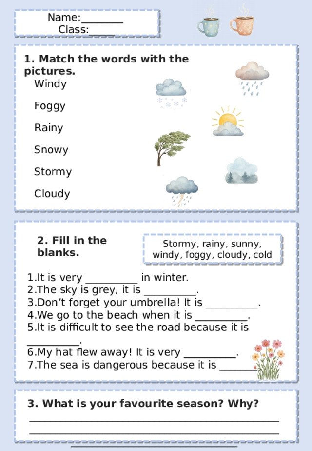 Name:________ Class:_____ 1. Match the words with the pictures. Windy Foggy Rainy Snowy Stormy Cloudy 2. Fill in the blanks . Stormy, rainy, sunny, windy, foggy, cloudy, cold It is very __________ in winter. The sky is grey, it is __________. Don’t forget your umbrella! It is __________. We go to the beach when it is __________. It is difficult to see the road because it is __________. My hat flew away! It is very __________. The sea is dangerous because it is __________. 3. What is your favourite season? Why? ________________________________________________________________________________________________________________________________ 