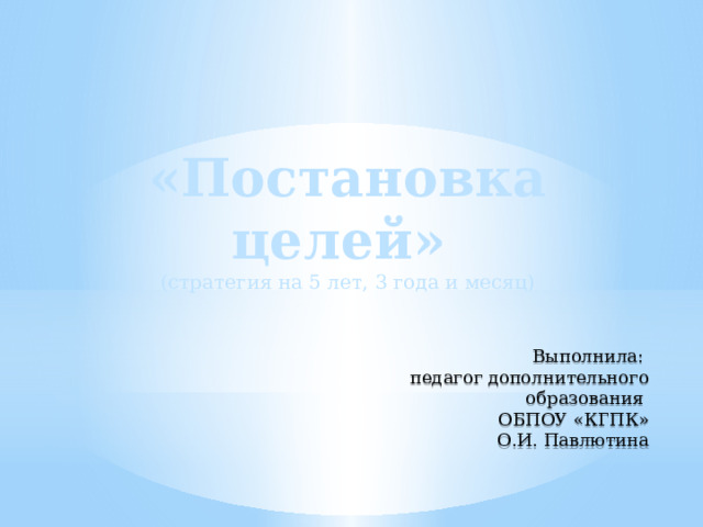 «Постановка целей» (стратегия на 5 лет, 3 года и месяц) Выполнила: педагог дополнительного образования ОБПОУ «КГПК» О.И. Павлютина 