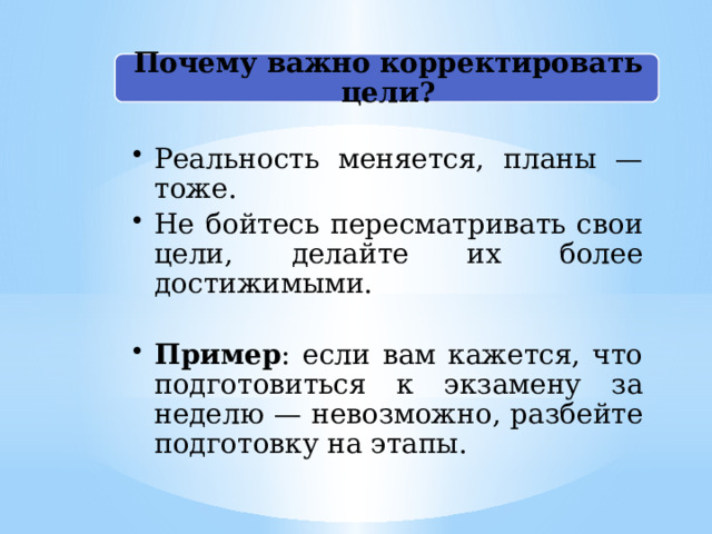 Почему важно корректировать цели? Реальность меняется, планы — тоже. Не бойтесь пересматривать свои цели, делайте их более достижимыми. Реальность меняется, планы — тоже. Не бойтесь пересматривать свои цели, делайте их более достижимыми. Пример : если вам кажется, что подготовиться к экзамену за неделю — невозможно, разбейте подготовку на этапы. Пример : если вам кажется, что подготовиться к экзамену за неделю — невозможно, разбейте подготовку на этапы. 