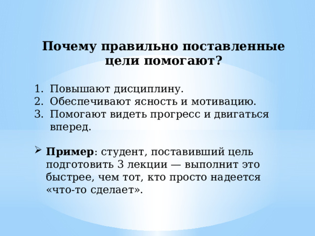 Почему правильно поставленные цели помогают? Повышают дисциплину. Обеспечивают ясность и мотивацию. Помогают видеть прогресс и двигаться вперед. Пример : студент, поставивший цель подготовить 3 лекции — выполнит это быстрее, чем тот, кто просто надеется «что-то сделает». 