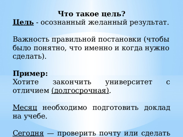 Что такое цель? Цель - осознанный желанный результат. Важность правильной постановки (чтобы было понятно, что именно и когда нужно сделать). Пример: Хотите закончить университет с отличием (долгосрочная) . Месяц необходимо подготовить доклад на учебе. Сегодня — проверить почту или сделать домашнюю работу. 