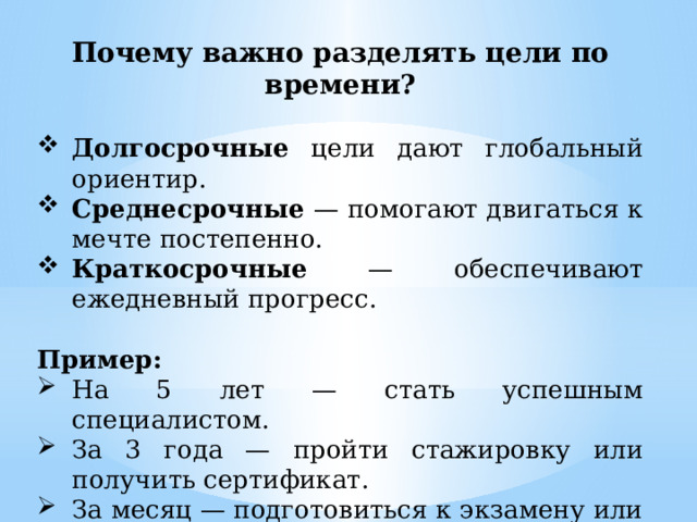 Почему важно разделять цели по времени? Долгосрочные цели дают глобальный ориентир. Среднесрочные — помогают двигаться к мечте постепенно. Краткосрочные — обеспечивают ежедневный прогресс. Пример: На 5 лет — стать успешным специалистом. За 3 года — пройти стажировку или получить сертификат. За месяц — подготовиться к экзамену или писать курсовую 