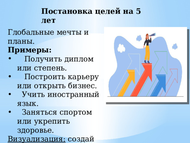 Постановка целей на 5 лет Глобальные мечты и планы. Примеры:  Получить диплом или степень.  Построить карьеру или открыть бизнес.  Учить иностранный язык.  Заняться спортом или укрепить здоровье. Визуализация: создай коллаж своей мечты. 