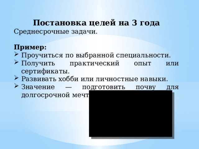 Постановка целей на 3 года Среднесрочные задачи. Пример: Проучиться по выбранной специальности. Получить практический опыт или сертификаты. Развивать хобби или личностные навыки. Значение — подготовить почву для долгосрочной мечты. 
