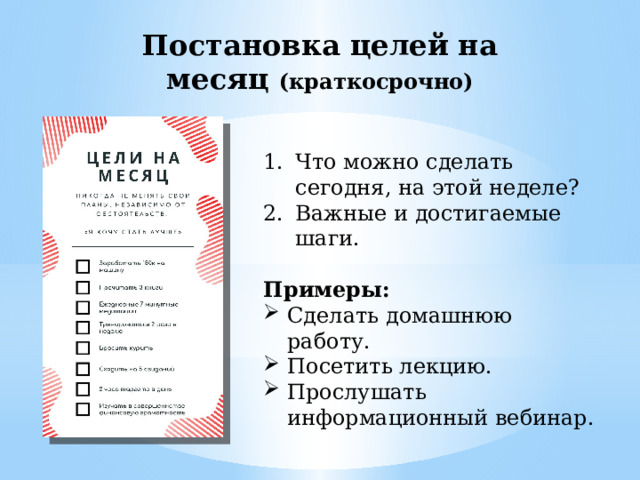 Постановка целей на месяц (краткосрочно) Что можно сделать сегодня, на этой неделе? Важные и достигаемые шаги. Примеры: Сделать домашнюю работу. Посетить лекцию. Прослушать информационный вебинар. 
