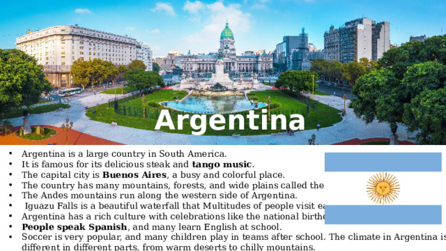 Argentina Argentina is a large country in South America. It is famous for its delicious steak and tango music . The capital city is Buenos Aires , a busy and colorful place. The country has many mountains, forests, and wide plains called the Pampas. The Andes mountains run along the western side of Argentina.  Iguazu Falls is a beautiful waterfall that Multitudes of people visit each year. Argentina has a rich culture with celebrations like the national birthday on May 25. People speak Spanish , and many learn English at school. Soccer is very popular, and many children play in teams after school. The climate in Argentina is different in different parts, from warm deserts to chilly mountains. 