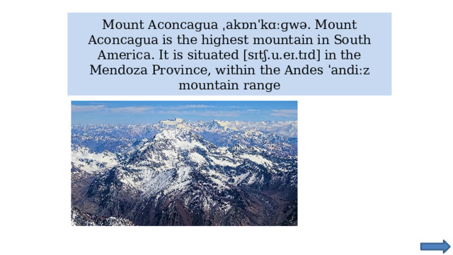 Mount Aconcagua ˌakɒnˈkɑːɡwə. Mount Aconcagua is the highest mountain in South America. It is situated [sɪtʃ.u.eɪ.tɪd] in the Mendoza Province, within the Andes ˈandiːz mountain range 