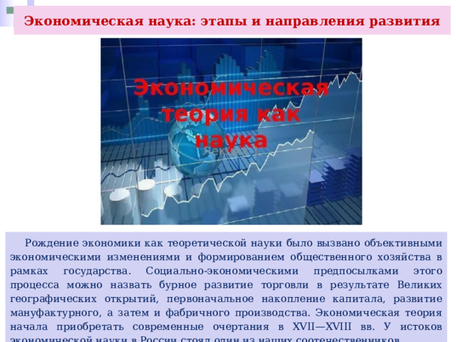 Экономическая наука: этапы и направления развития  Рождение экономики как теоретической науки было вызвано объективными экономическими изменениями и формированием общественного хозяйства в рамках государства. Социально-экономическими предпосылками этого процесса можно назвать бурное развитие торговли в результате Великих географических открытий, первоначальное накопление капитала, развитие мануфактурного, а затем и фабричного производства. Экономическая теория начала приобретать современные очертания в XVII—XVIII вв. У истоков экономической науки в России стоял один из наших соотечественников. 