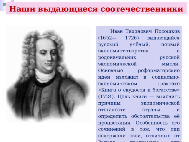Наши выдающиеся соотечественники  Иван Тихонович Посошков (1652— 1726) выдающийся русский учёный, первый экономист-теоретик и родоначальник русской экономической мысли. Основные реформаторские идеи изложил в социально-экономическом трактате «Книга о скудости и богатстве» (1724). Цель книги — выяснить причины экономической отсталости страны и определить обстоятельства её процветания. Особенность его сочинений в том, что они содержали свои, отличные от Запада, программы для реформирования экономики России. 