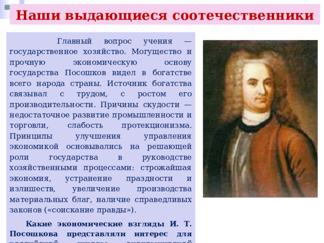 Наши выдающиеся соотечественники  Главный вопрос учения — государственное хозяйство. Могущество и прочную экономическую основу государства Посошков видел в богатстве всего народа страны. Источник богатства связывал с трудом, с ростом его производительности. Причины скудости — недостаточное развитие промышленности и торговли, слабость протекционизма. Принципы улучшения управления экономикой основывались на решающей роли государства в руководстве хозяйственными процессами: строжайшая экономия, устранение праздности и излишеств, увеличение производства материальных благ, наличие справедливых законов («соискание правды»).  Какие экономические взгляды И. Т. Посошкова представляли интерес для российской школы экономической мысли? Какие проблемы государственной экономики, на ваш взгляд, сохранили актуальность для современной практики хозяйствования? Аргументируйте свои ответы. 