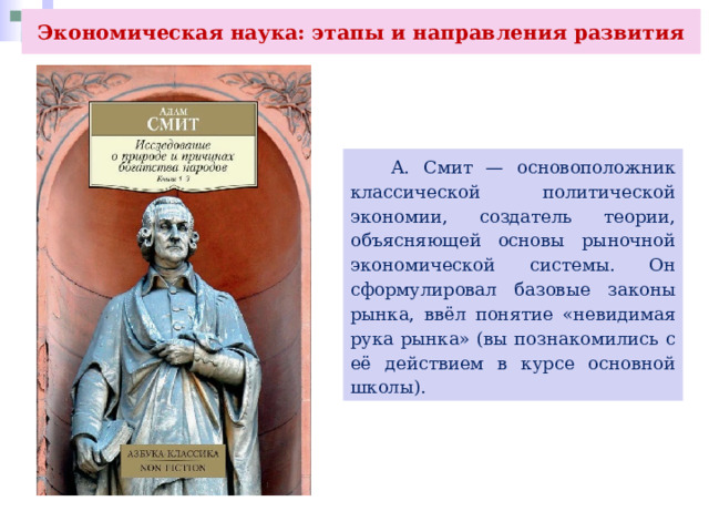 Экономическая наука: этапы и направления развития  А. Смит — основоположник классической политической экономии, создатель теории, объясняющей основы рыночной экономической системы. Он сформулировал базовые законы рынка, ввёл понятие «невидимая рука рынка» (вы познакомились с её действием в курсе основной школы). 