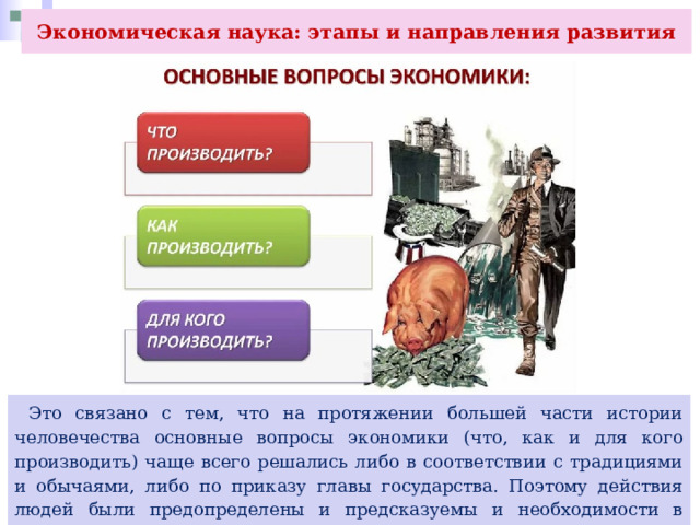 Экономическая наука: этапы и направления развития  Это связано с тем, что на протяжении большей части истории человечества основные вопросы экономики (что, как и для кого производить) чаще всего решались либо в соответствии с традициями и обычаями, либо по приказу главы государства. Поэтому действия людей были предопределены и предсказуемы и необходимости в экономической науке не возникало. 
