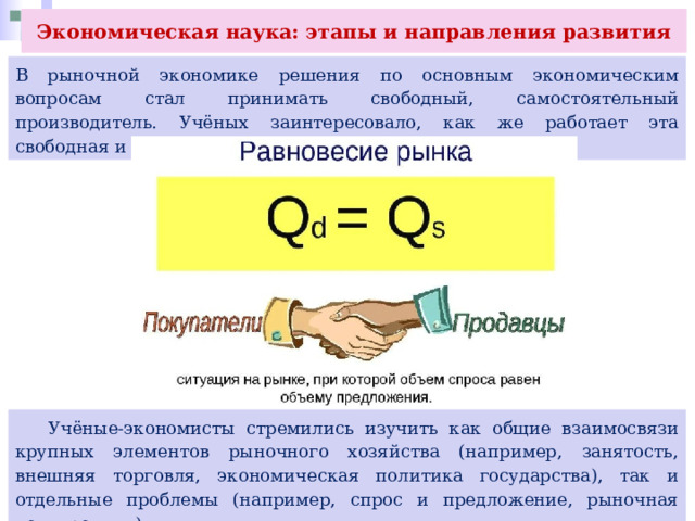 Экономическая наука: этапы и направления развития В рыночной экономике решения по основным экономическим вопросам стал принимать свободный, самостоятельный производитель. Учёных заинтересовало, как же работает эта свободная и саморегулируемая экономическая система.  Учёные-экономисты стремились изучить как общие взаимосвязи крупных элементов рыночного хозяйства (например, занятость, внешняя торговля, экономическая политика государства), так и отдельные проблемы (например, спрос и предложение, рыночная конкуренция). 